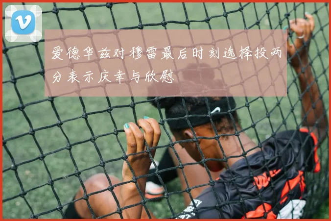 爱德华兹对穆雷最后时刻选择投两分表示庆幸与欣慰