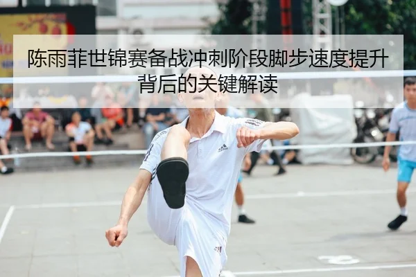 陈雨菲世锦赛备战冲刺阶段脚步速度提升背后的关键解读